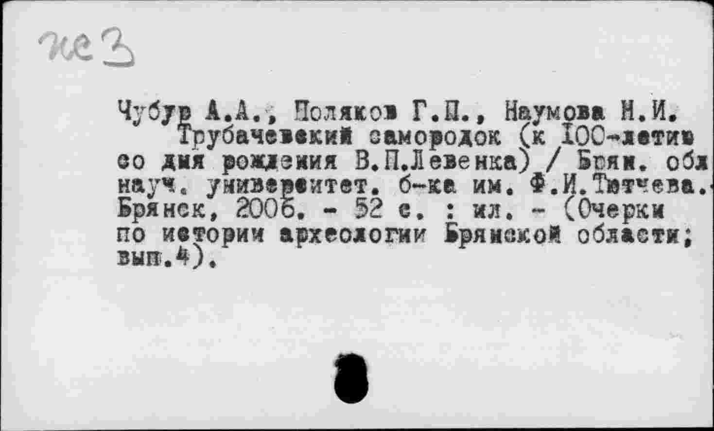 ﻿'М.Ъ
Чубув А.А. , Поляков Г.П., Наумова Н.И, Трубачеваки! самородок (к 100-латив so дия рождения В.ПЛ евенка) / Бгяи. обл науч, умиэераитвт. б-ка им. Ф.И.Твтчева. Брянск, 2006. - 52 е. : ил. - (Очерки по ивтории археологии Бряиекой области; вып.4).